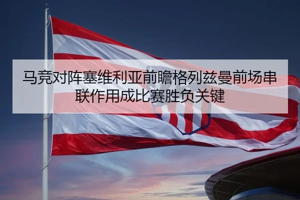 马竞对阵塞维利亚前瞻格列兹曼前场串联作用成比赛胜负关键