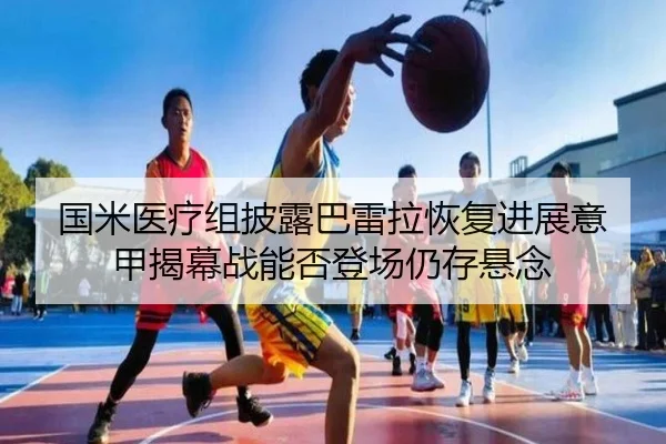 国米医疗组披露巴雷拉恢复进展意甲揭幕战能否登场仍存悬念